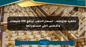 «قفزة هائلة».. أسعار الذهب ترتفع 310 جنيهات وتلامس أعلى مستوياتها